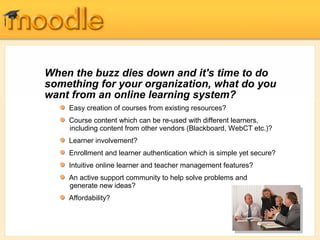 When the buzz dies down and it's time to do
something for your organization, what do you
want from an online learning system?
    Easy creation of courses from existing resources?
    Course content which can be re-used with different learners,
    including content from other vendors (Blackboard, WebCT etc.)?
    Learner involvement?
    Enrollment and learner authentication which is simple yet secure?
    Intuitive online learner and teacher management features?
    An active support community to help solve problems and
    generate new ideas?
    Affordability?
 