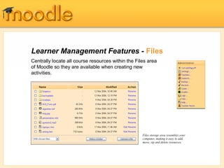 Learner Management Features - Files
Centrally locate all course resources within the Files area
of Moodle so they are available when creating new
activities.




                                                    Files storage area resembles your
                                                    computer, making it easy to add,
                                                    move, zip and delete resources.
 