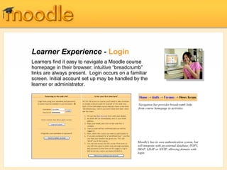 Learner Experience - Login
Learners find it easy to navigate a Moodle course
homepage in their browser; intuitive “breadcrumb”
links are always present. Login occurs on a familiar
screen. Initial account set up may be handled by the
learner or administrator.


                                               Navigation bar provides breadcrumb links
                                               from course homepage to activities




                                               Moodle's has its own authentication system, but
                                               will integrate with an external database, POP3,
                                               IMAP, LDAP or NNTP, allowing domain wide
                                               login.
 