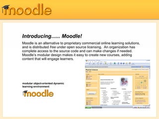 Introducing...... Moodle!
Moodle is an alternative to proprietary commercial online learning solutions,
and is distributed free under open source licensing. An organization has
complete access to the source code and can make changes if needed.
Moodle’s modular design makes it easy to create new courses, adding
content that will engage learners.




modular object-oriented dynamic
learning environment




                                         Moodle’s intuitive interface makes it easy for instructors to create courses.
                                         Students require only basic browser skills to begin learning.
 