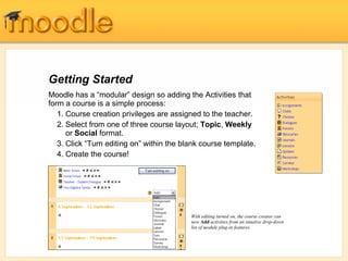 Getting Started
Moodle has a “modular” design so adding the Activities that
form a course is a simple process:
   1. Course creation privileges are assigned to the teacher.
   2. Select from one of three course layout; Topic, Weekly
      or Social format.
   3. Click “Turn editing on” within the blank course template.
   4. Create the course!




                                           With editing turned on, the course creator can
                                           now Add activities from an intuitive drop-down
                                           list of module plug-in features.
 
