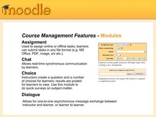 Course Management Features - Modules
Assignment
Used to assign online or offline tasks; learners
can submit tasks in any file format (e.g. MS
Office, PDF, image, a/v etc.).
Chat
                                                   Property screens guide instructor through setup when
Allows real-time synchronous communication         creating a new Assignment
by learners.
Choice
Instructors create a question and a number         Assignment activity can require the learner to upload
of choices for learners; results are posted        a completed project.
for learners to view. Use this module to
do quick surveys on subject matter.

Dialogue
Allows for one-to-one asynchronous message exchange between
instructor and learner, or learner to learner.
 