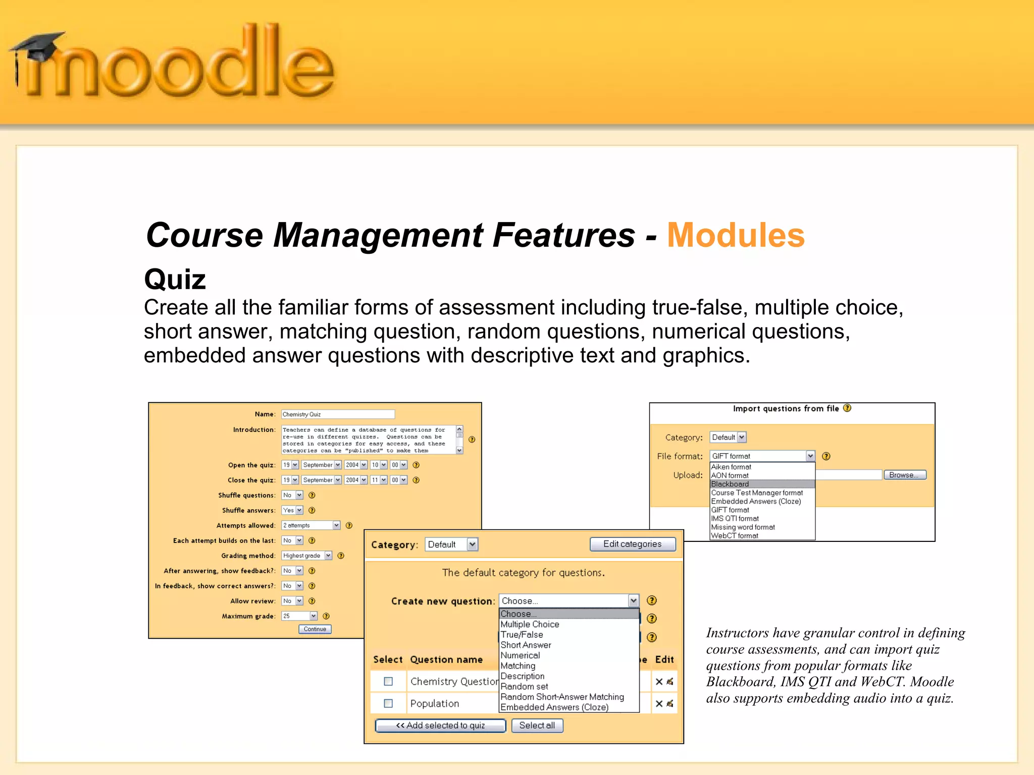 Course Management Features - Modules
Quiz
Create all the familiar forms of assessment including true-false, multiple choice,
short answer, matching question, random questions, numerical questions,
embedded answer questions with descriptive text and graphics.




                                                            Instructors have granular control in defining
                                                            course assessments, and can import quiz
                                                            questions from popular formats like
                                                            Blackboard, IMS QTI and WebCT. Moodle
                                                            also supports embedding audio into a quiz.
 