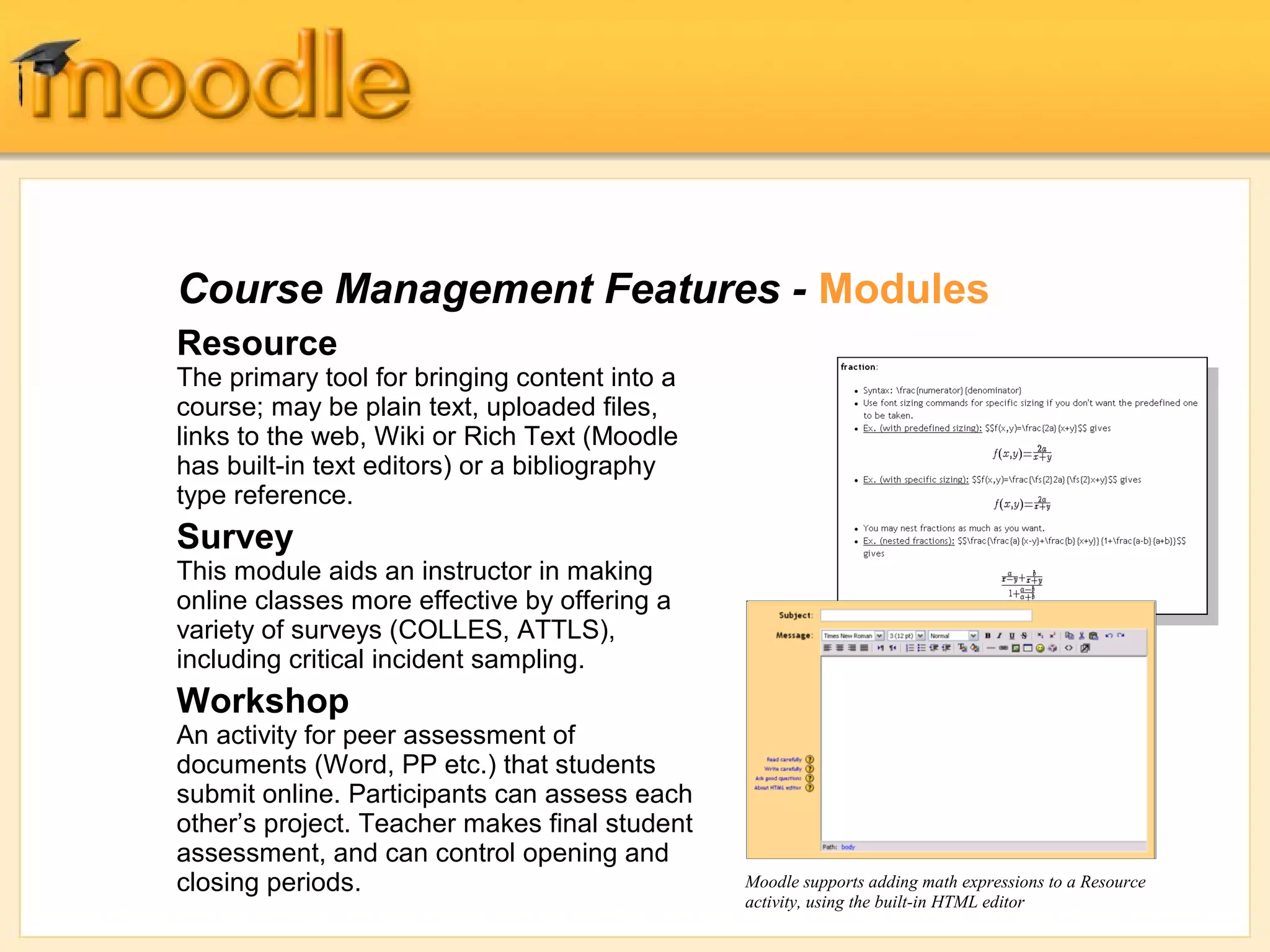 Course Management Features - Modules
Resource
The primary tool for bringing content into a
course; may be plain text, uploaded files,
links to the web, Wiki or Rich Text (Moodle
has built-in text editors) or a bibliography
type reference.
Survey
This module aids an instructor in making
online classes more effective by offering a
variety of surveys (COLLES, ATTLS),
including critical incident sampling.
Workshop
An activity for peer assessment of
documents (Word, PP etc.) that students
submit online. Participants can assess each
other’s project. Teacher makes final student
assessment, and can control opening and
closing periods.                               Moodle supports adding math expressions to a Resource
                                               activity, using the built-in HTML editor
 