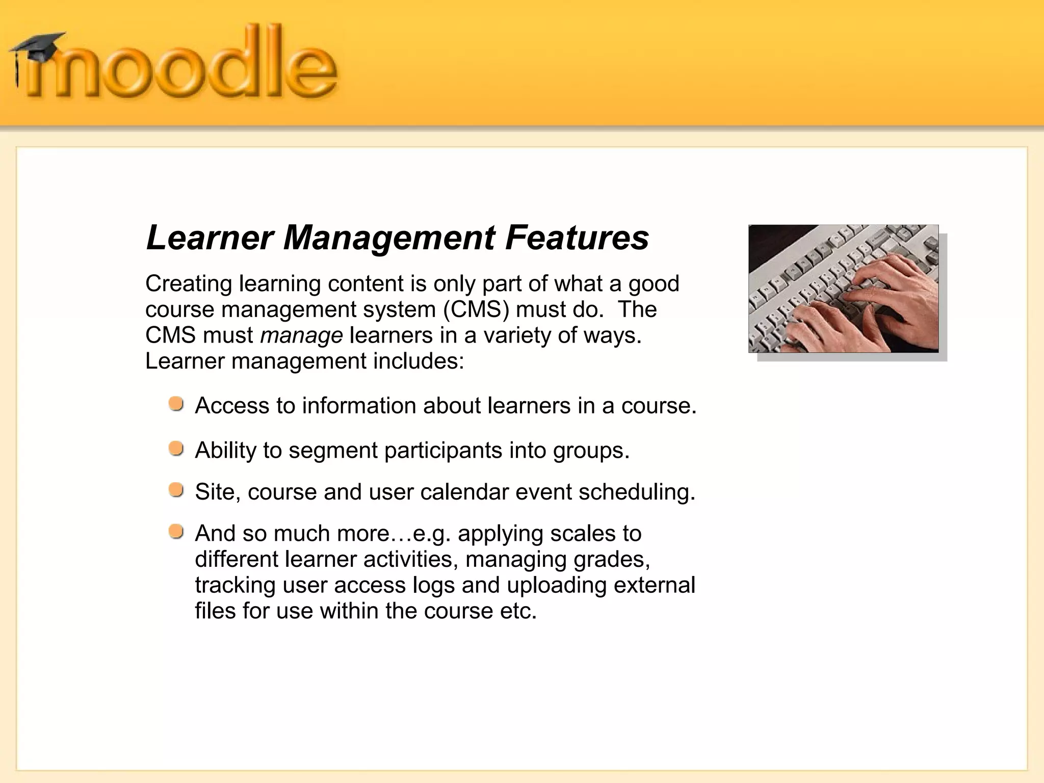 Learner Management Features
Creating learning content is only part of what a good
course management system (CMS) must do. The
CMS must manage learners in a variety of ways.
Learner management includes:
    Access to information about learners in a course.
    Ability to segment participants into groups.
    Site, course and user calendar event scheduling.
    And so much more…e.g. applying scales to
    different learner activities, managing grades,
    tracking user access logs and uploading external
    files for use within the course etc.
 