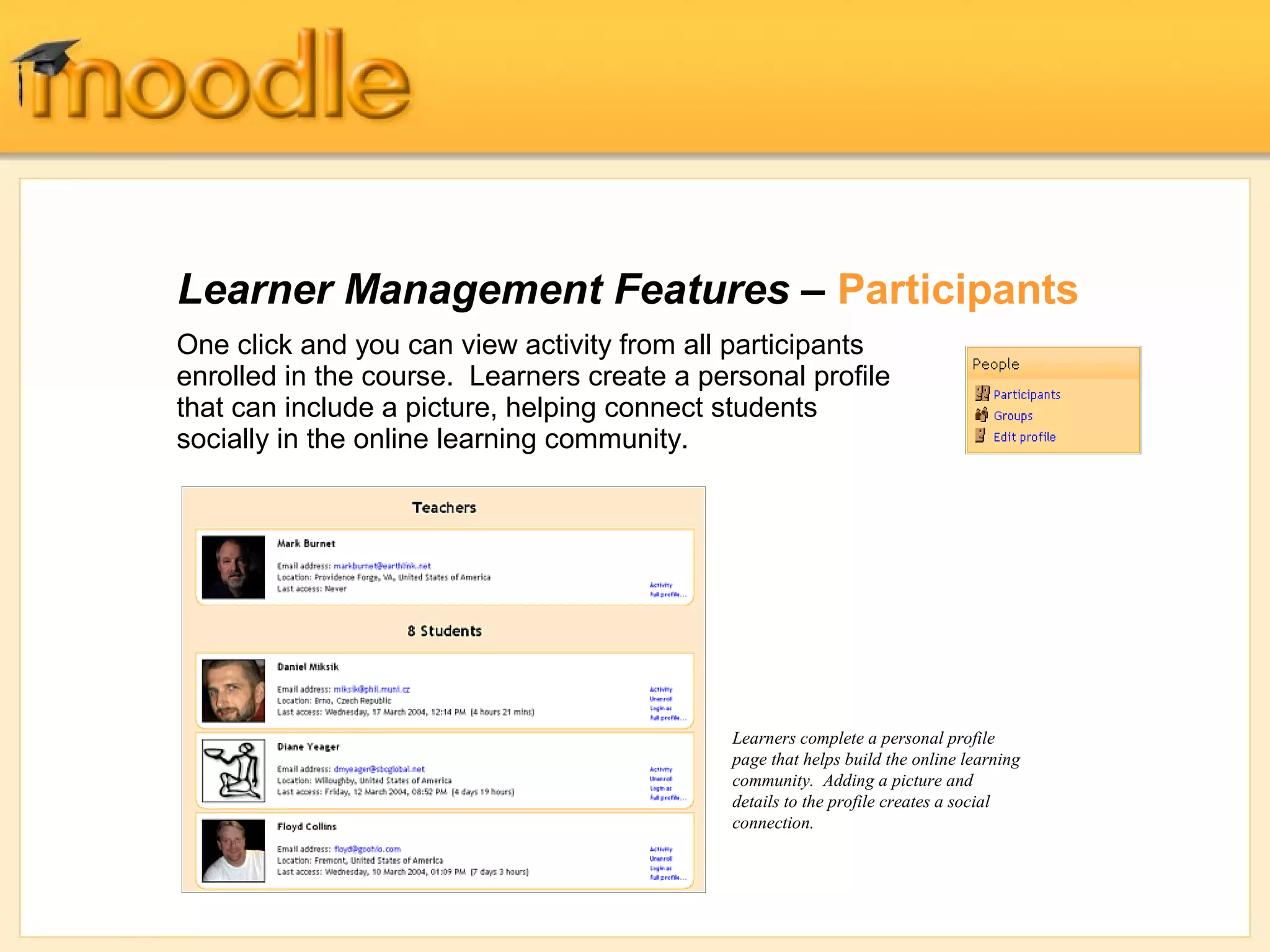 Learner Management Features – Participants
One click and you can view activity from all participants
enrolled in the course. Learners create a personal profile
that can include a picture, helping connect students
socially in the online learning community.




                                             Learners complete a personal profile
                                             page that helps build the online learning
                                             community. Adding a picture and
                                             details to the profile creates a social
                                             connection.
 