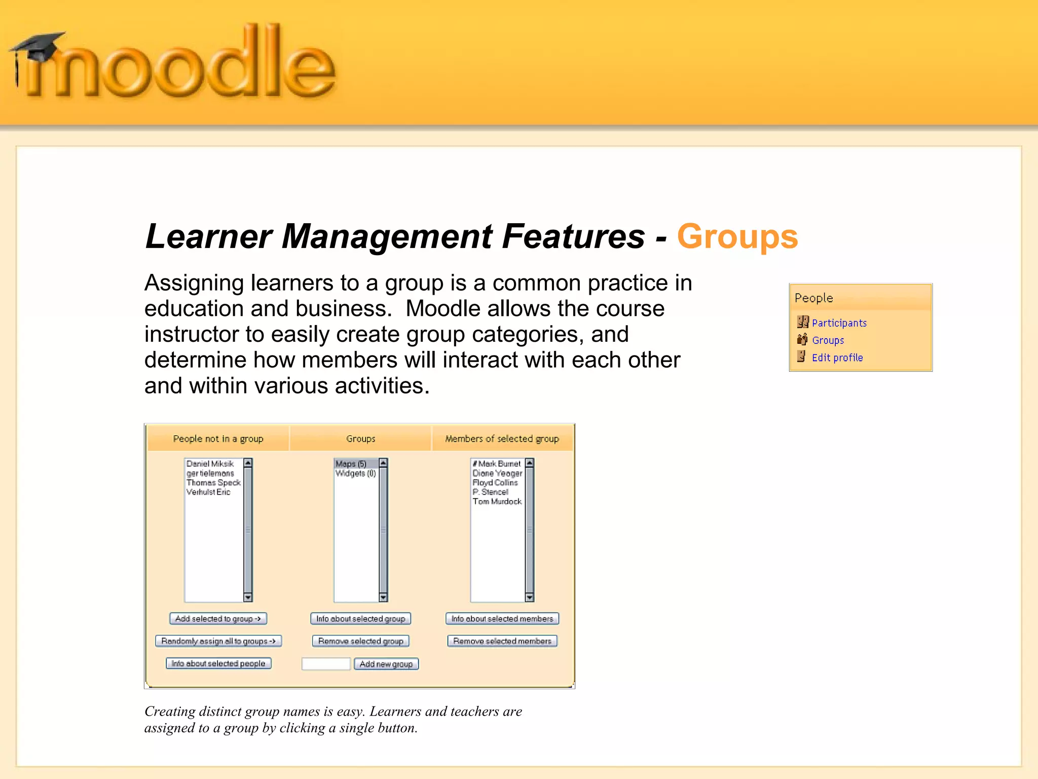 Learner Management Features - Groups
Assigning learners to a group is a common practice in
education and business. Moodle allows the course
instructor to easily create group categories, and
determine how members will interact with each other
and within various activities.




Creating distinct group names is easy. Learners and teachers are
assigned to a group by clicking a single button.
 
