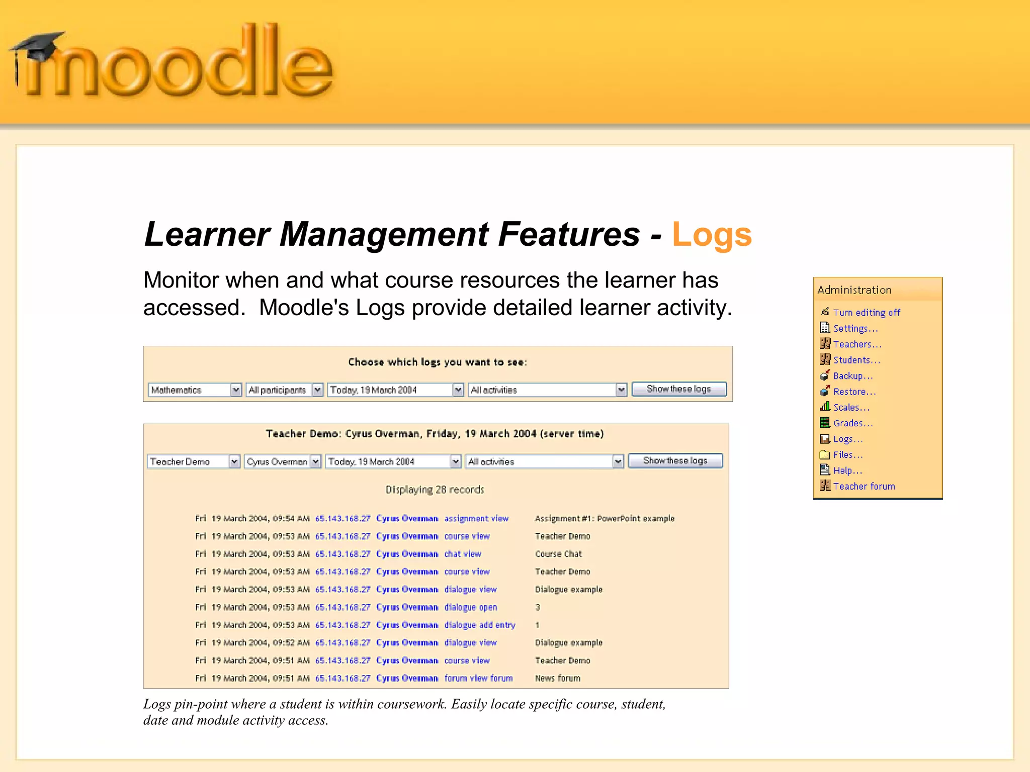 Learner Management Features - Logs
Monitor when and what course resources the learner has
accessed. Moodle's Logs provide detailed learner activity.




Logs pin-point where a student is within coursework. Easily locate specific course, student,
date and module activity access.
 