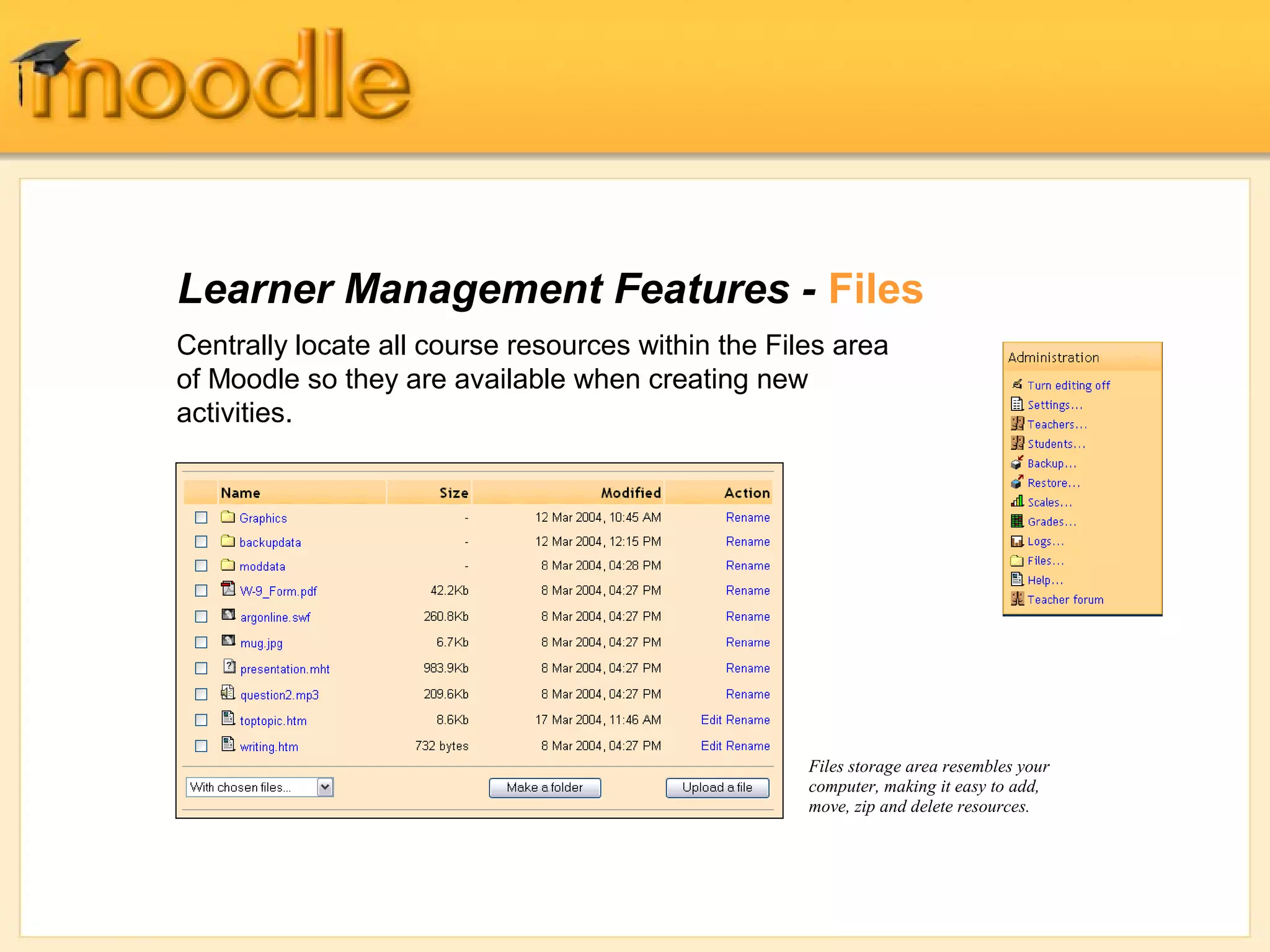 Learner Management Features - Files
Centrally locate all course resources within the Files area
of Moodle so they are available when creating new
activities.




                                                    Files storage area resembles your
                                                    computer, making it easy to add,
                                                    move, zip and delete resources.
 