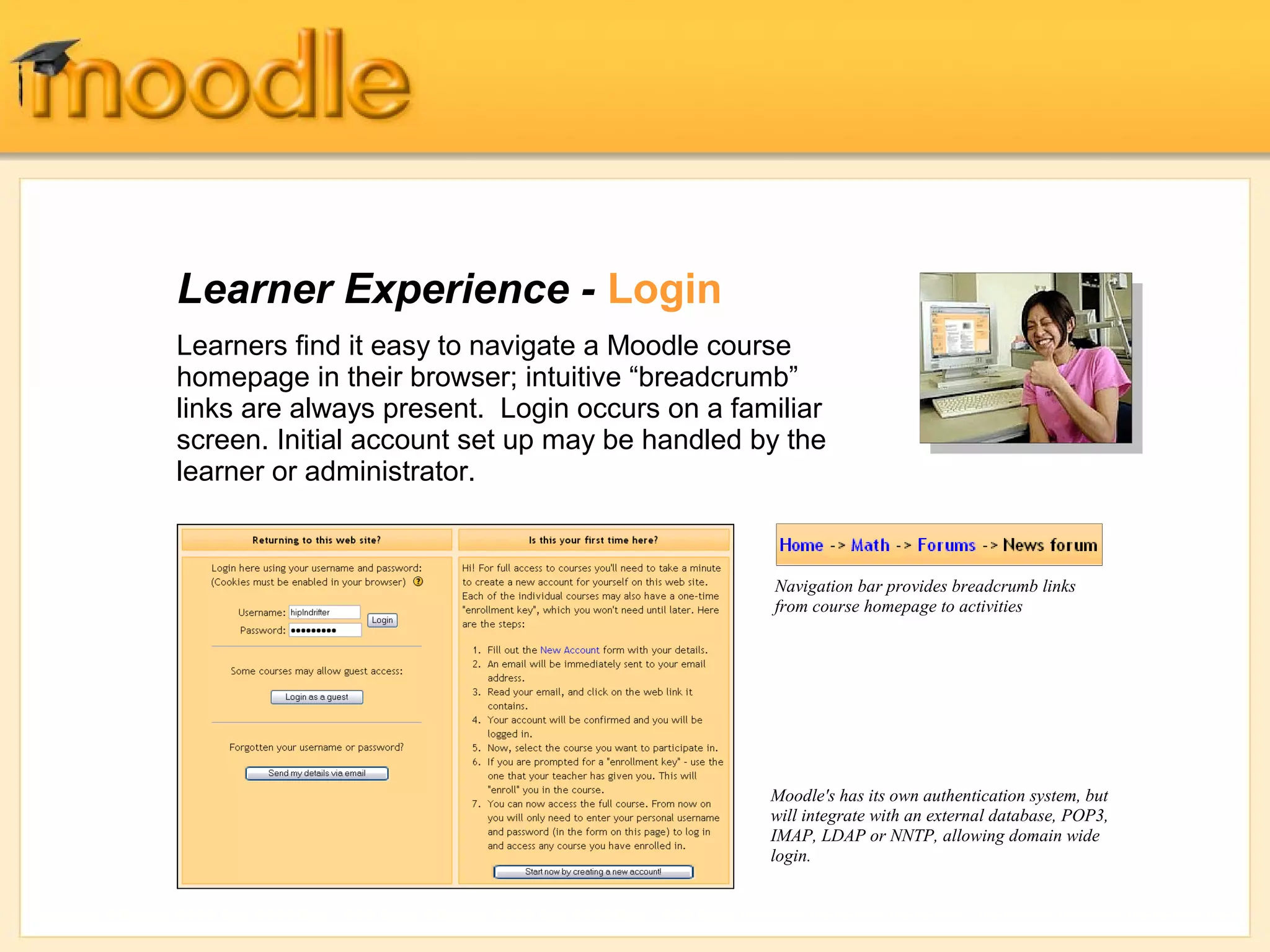 Learner Experience - Login
Learners find it easy to navigate a Moodle course
homepage in their browser; intuitive “breadcrumb”
links are always present. Login occurs on a familiar
screen. Initial account set up may be handled by the
learner or administrator.


                                               Navigation bar provides breadcrumb links
                                               from course homepage to activities




                                               Moodle's has its own authentication system, but
                                               will integrate with an external database, POP3,
                                               IMAP, LDAP or NNTP, allowing domain wide
                                               login.
 