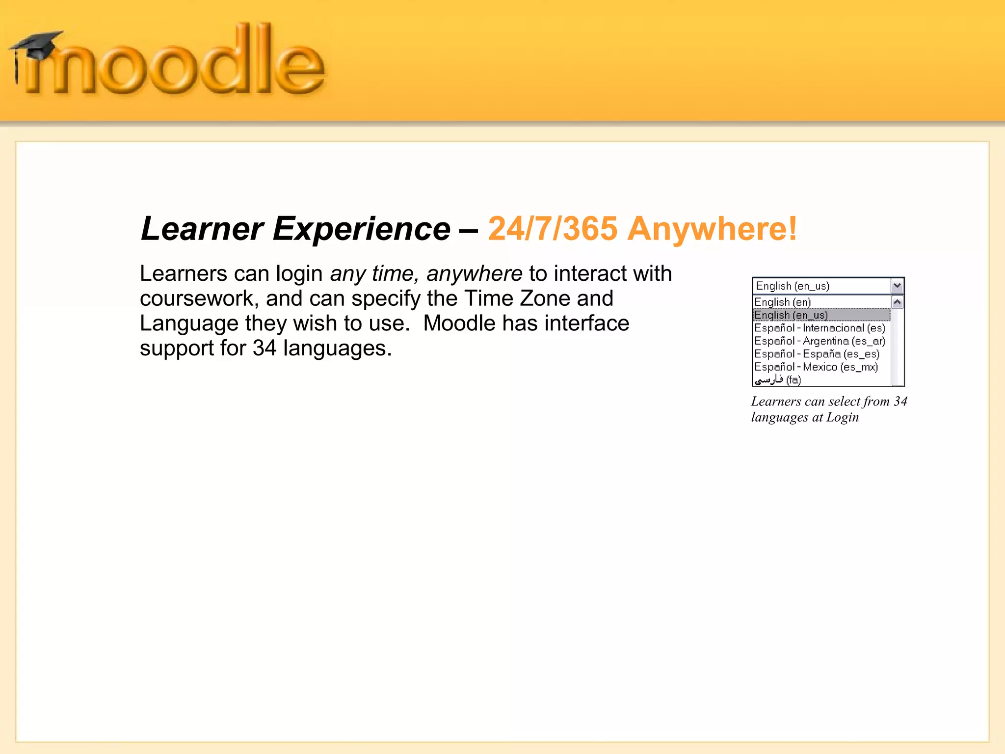 Learner Experience – 24/7/365 Anywhere!
Learners can login any time, anywhere to interact with
coursework, and can specify the Time Zone and
Language they wish to use. Moodle has interface
support for 34 languages.

                                                         Learners can select from 34
                                                         languages at Login
 