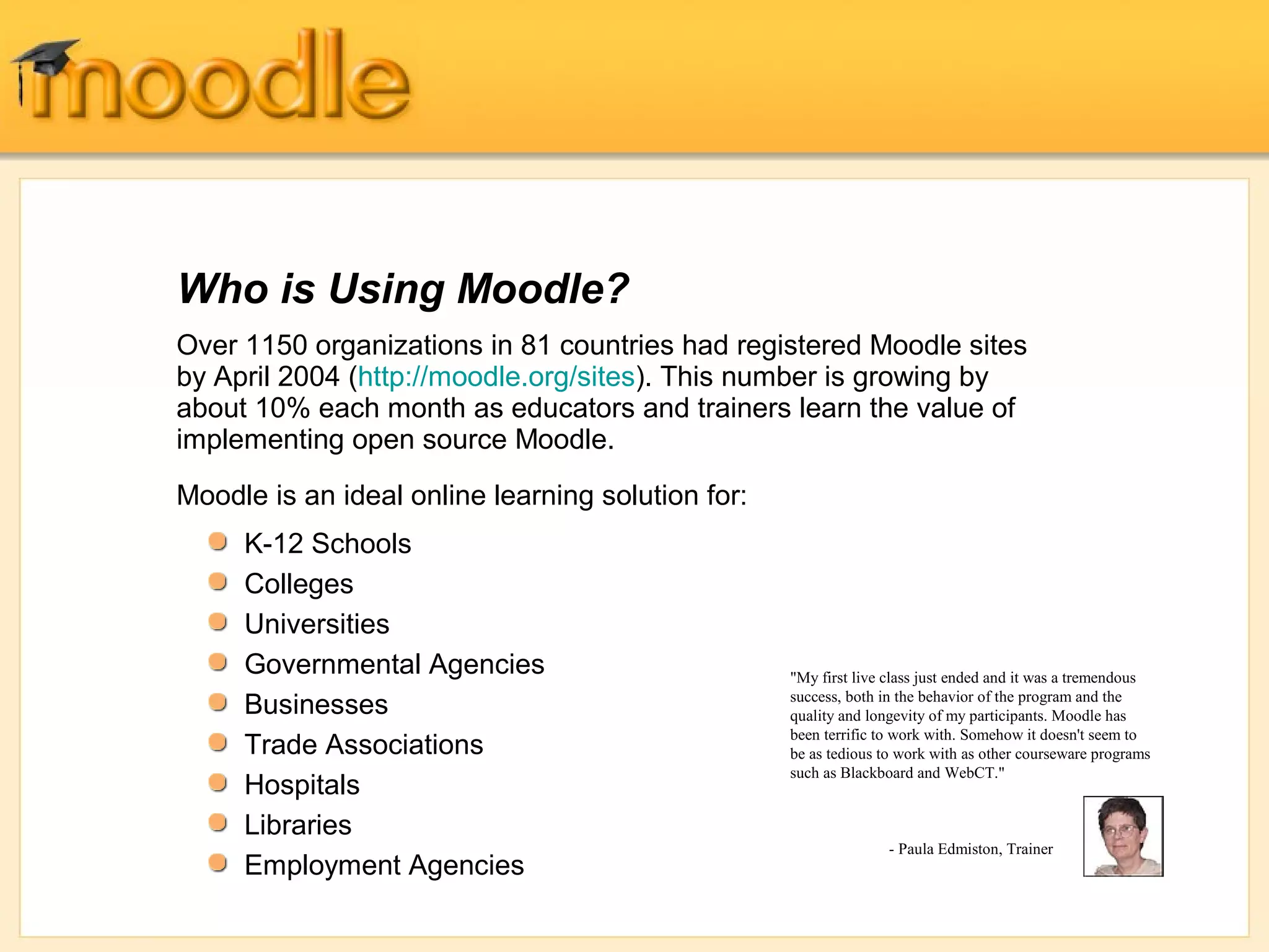 Who is Using Moodle?
Over 1150 organizations in 81 countries had registered Moodle sites
by April 2004 (http://moodle.org/sites). This number is growing by
about 10% each month as educators and trainers learn the value of
implementing open source Moodle.
Moodle is an ideal online learning solution for:
     K-12 Schools
     Colleges
     Universities
     Governmental Agencies                         "My first live class just ended and it was a tremendous
                                                   success, both in the behavior of the program and the
     Businesses                                    quality and longevity of my participants. Moodle has
                                                   been terrific to work with. Somehow it doesn't seem to
     Trade Associations                            be as tedious to work with as other courseware programs
                                                   such as Blackboard and WebCT."
     Hospitals
     Libraries
                                                                  - Paula Edmiston, Trainer
     Employment Agencies
 