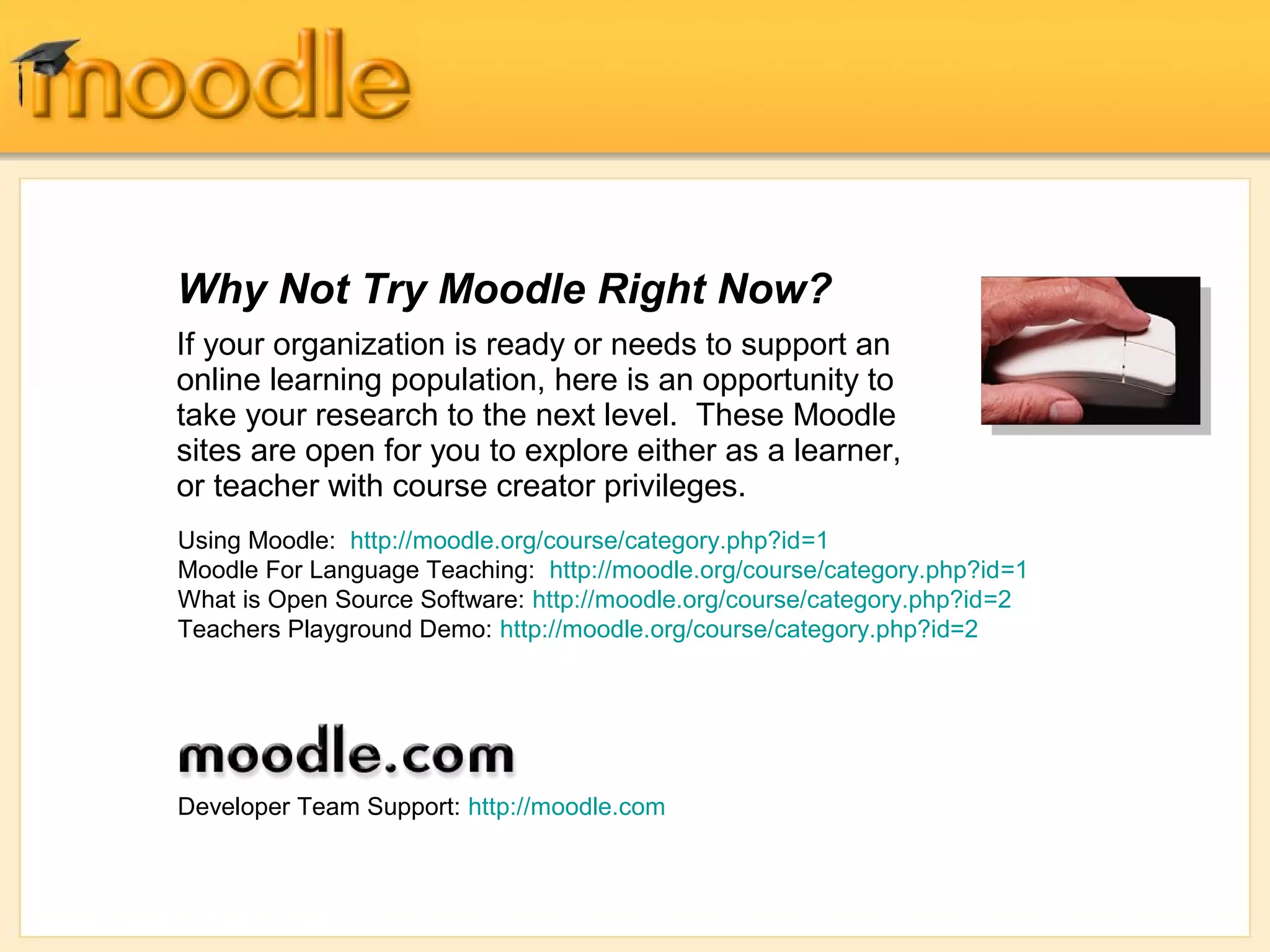 Why Not Try Moodle Right Now?
If your organization is ready or needs to support an
online learning population, here is an opportunity to
take your research to the next level. These Moodle
sites are open for you to explore either as a learner,
or teacher with course creator privileges.
Using Moodle: http://moodle.org/course/category.php?id=1
Moodle For Language Teaching: http://moodle.org/course/category.php?id=1
What is Open Source Software: http://moodle.org/course/category.php?id=2
Teachers Playground Demo: http://moodle.org/course/category.php?id=2




Developer Team Support: http://moodle.com
 