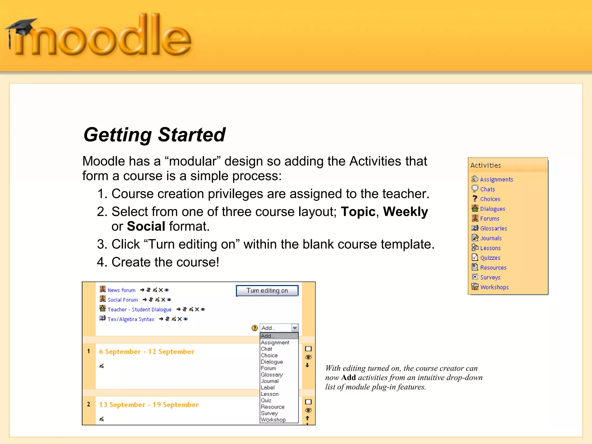 Getting Started
Moodle has a “modular” design so adding the Activities that
form a course is a simple process:
   1. Course creation privileges are assigned to the teacher.
   2. Select from one of three course layout; Topic, Weekly
      or Social format.
   3. Click “Turn editing on” within the blank course template.
   4. Create the course!




                                           With editing turned on, the course creator can
                                           now Add activities from an intuitive drop-down
                                           list of module plug-in features.
 