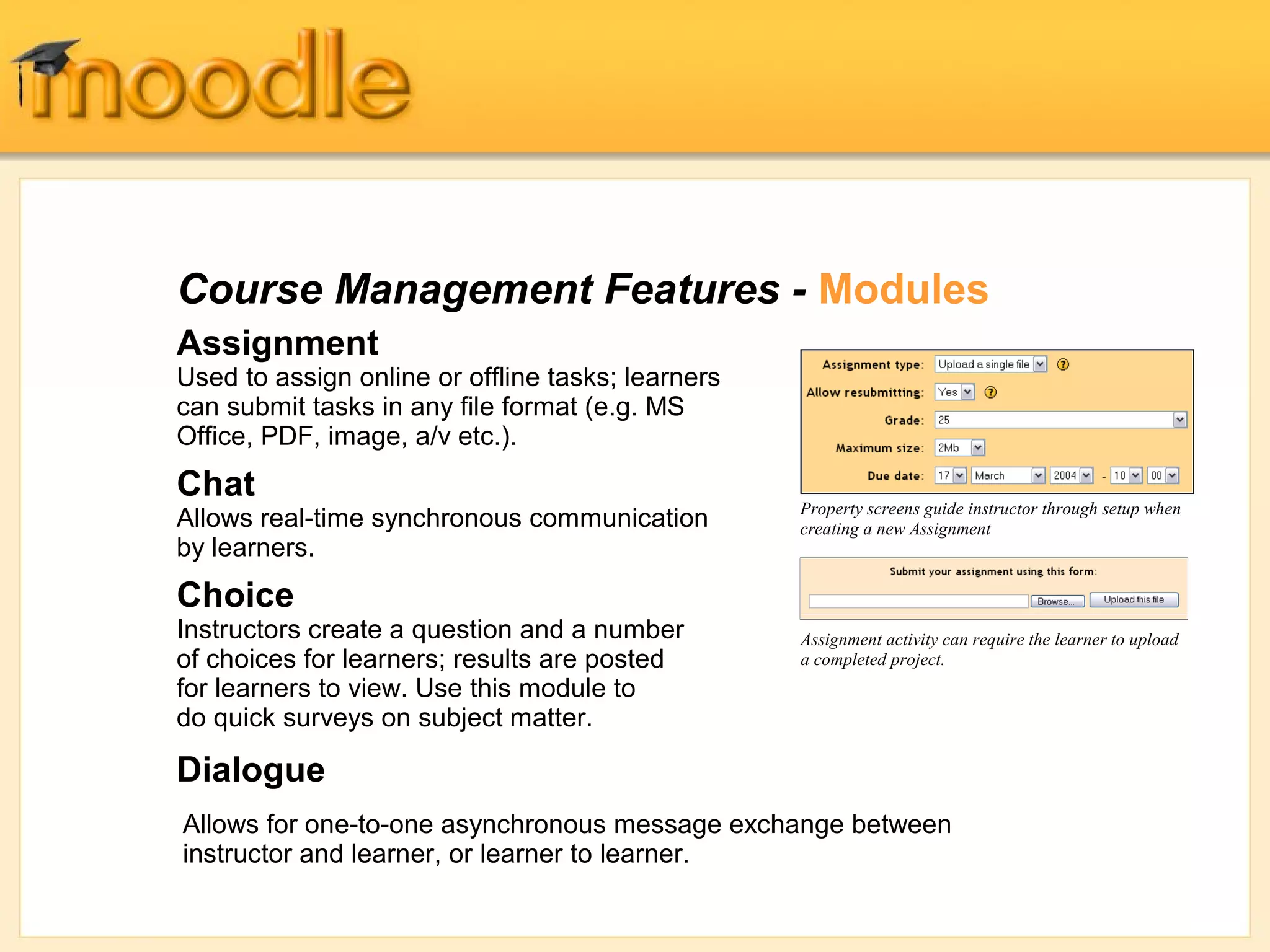 Course Management Features - Modules
Assignment
Used to assign online or offline tasks; learners
can submit tasks in any file format (e.g. MS
Office, PDF, image, a/v etc.).
Chat
                                                   Property screens guide instructor through setup when
Allows real-time synchronous communication         creating a new Assignment
by learners.
Choice
Instructors create a question and a number         Assignment activity can require the learner to upload
of choices for learners; results are posted        a completed project.
for learners to view. Use this module to
do quick surveys on subject matter.

Dialogue
Allows for one-to-one asynchronous message exchange between
instructor and learner, or learner to learner.
 