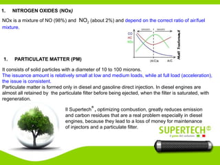 1. NITROGEN OXIDES (NOx)
NOx is a mixture of NO (98%) and NO2 (about 2%) and depend on the correct ratio of air/fuel
mixture.
It consists of solid particles with a diameter of 10 to 100 microns.
The issuance amount is relatively small at low and medium loads, while at full load (acceleration),
the issue is consistent.
Particulate matter is formed only in diesel and gasoline direct injection. In diesel engines are
almost all retained by the particulate filter before being ejected, when the filter is saturated, with
regeneration.
1. PARTICULATE MATTER (PM)
Il Supertech
®
, optimizing combustion, greatly reduces emission
and carbon residues that are a real problem especially in diesel
engines, because they lead to a loss of money for maintenance
of injectors and a particulate filter.
 