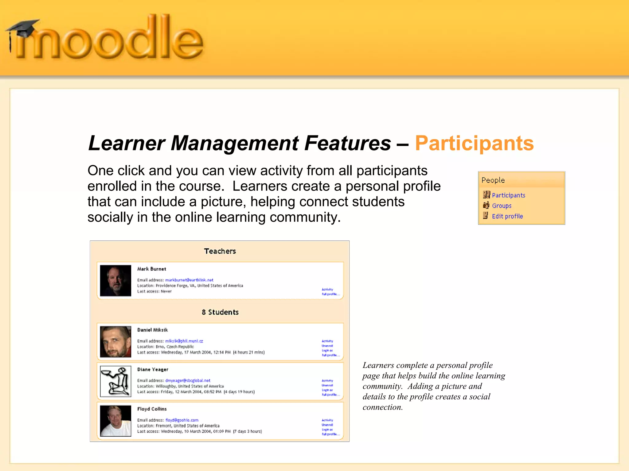 Learner Management Features – Participants 
One click and you can view activity from all participants 
enrolled in the course. Learners create a personal profile 
that can include a picture, helping connect students 
socially in the online learning community. 
Learners complete a personal profile 
page that helps build the online learning 
community. Adding a picture and 
details to the profile creates a social 
connection. 
 
