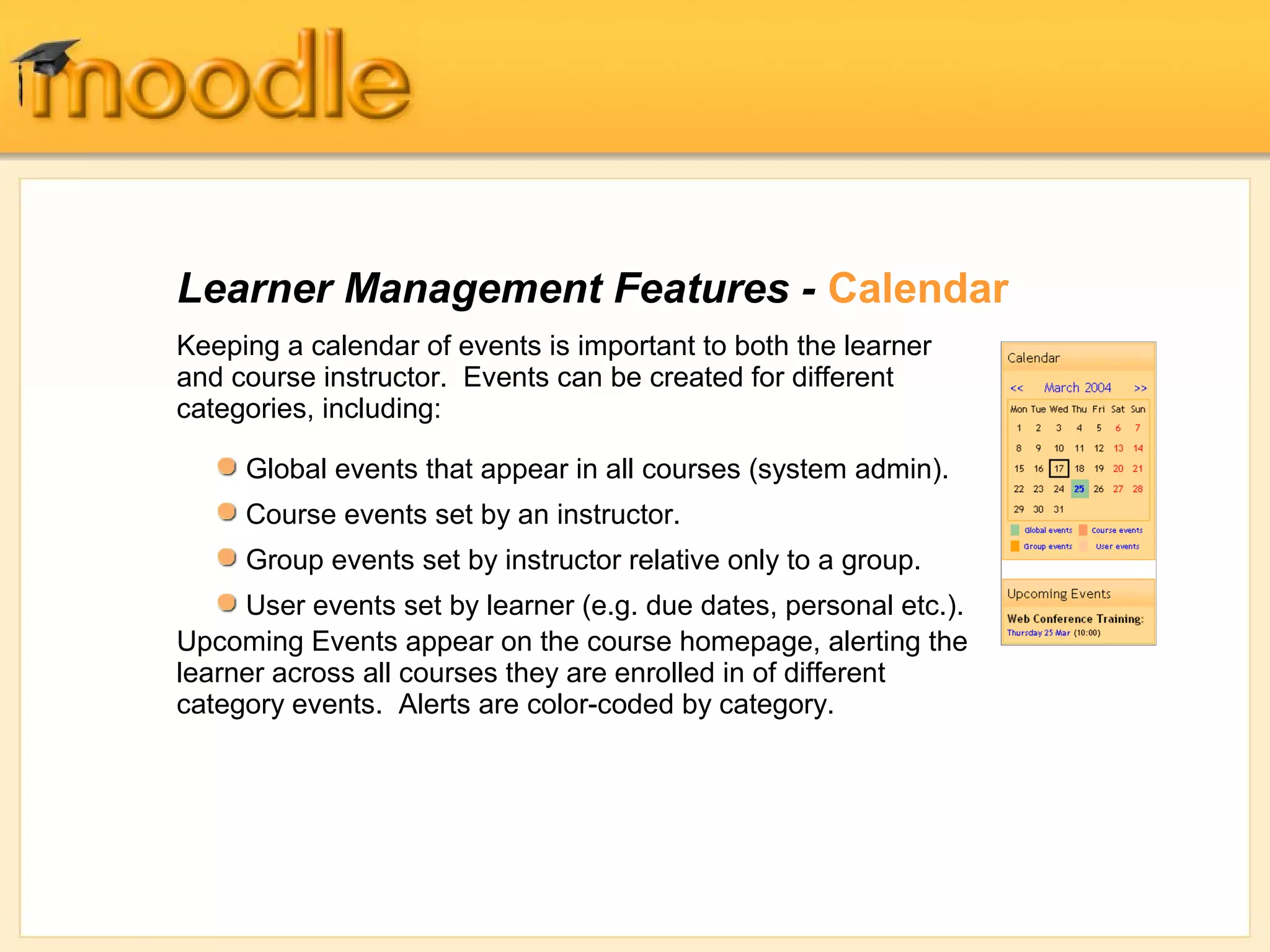 Learner Management Features - Calendar 
Keeping a calendar of events is important to both the learner 
and course instructor. Events can be created for different 
categories, including: 
Global events that appear in all courses (system admin). 
Course events set by an instructor. 
Group events set by instructor relative only to a group. 
User events set by learner (e.g. due dates, personal etc.). 
Upcoming Events appear on the course homepage, alerting the 
learner across all courses they are enrolled in of different 
category events. Alerts are color-coded by category. 
 