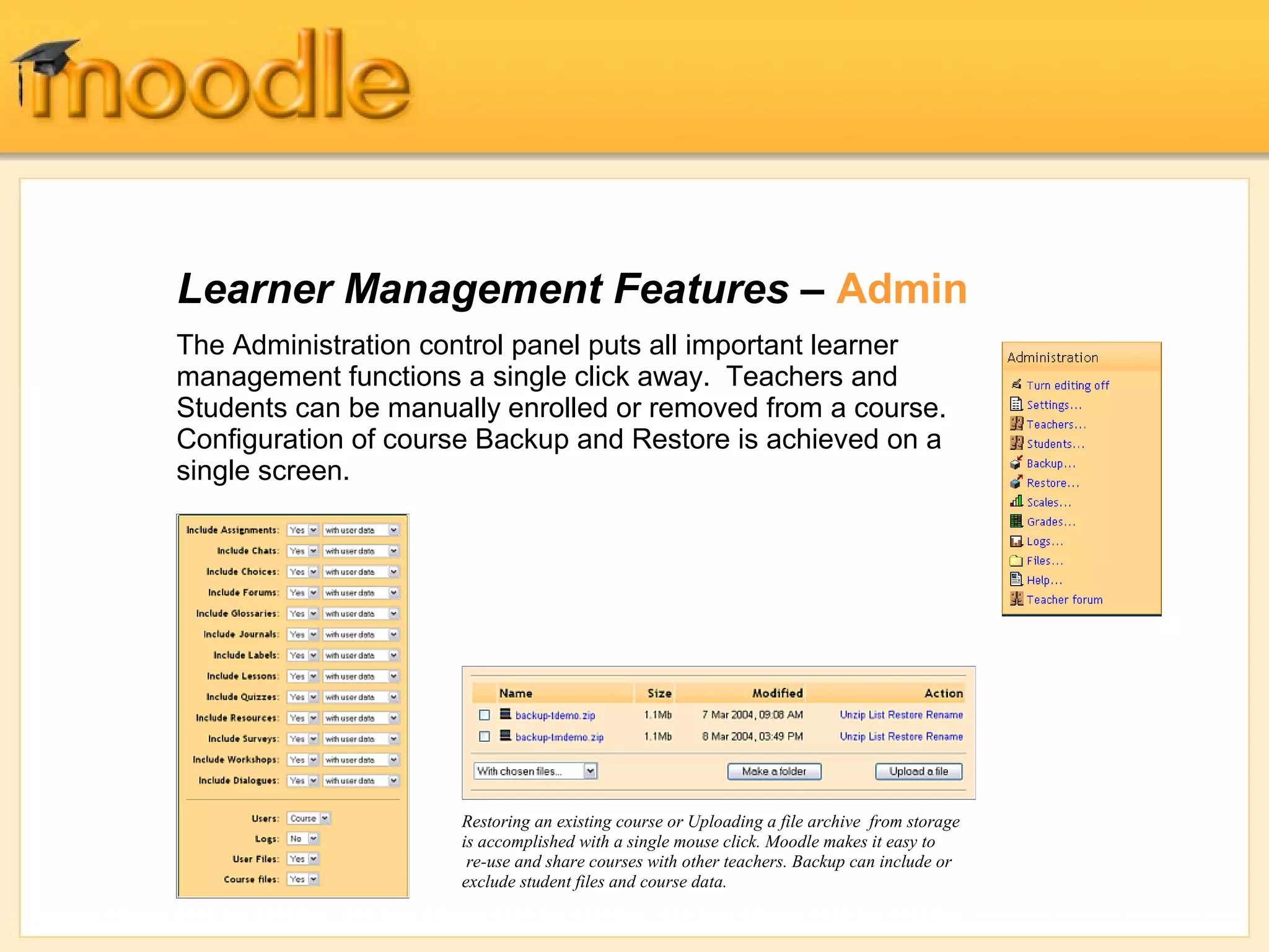 Learner Management Features – Admin 
The Administration control panel puts all important learner 
management functions a single click away. Teachers and 
Students can be manually enrolled or removed from a course. 
Configuration of course Backup and Restore is achieved on a 
single screen. 
Restoring an existing course or Uploading a file archive from storage 
is accomplished with a single mouse click. Moodle makes it easy to 
re-use and share courses with other teachers. Backup can include or 
exclude student files and course data. 
 