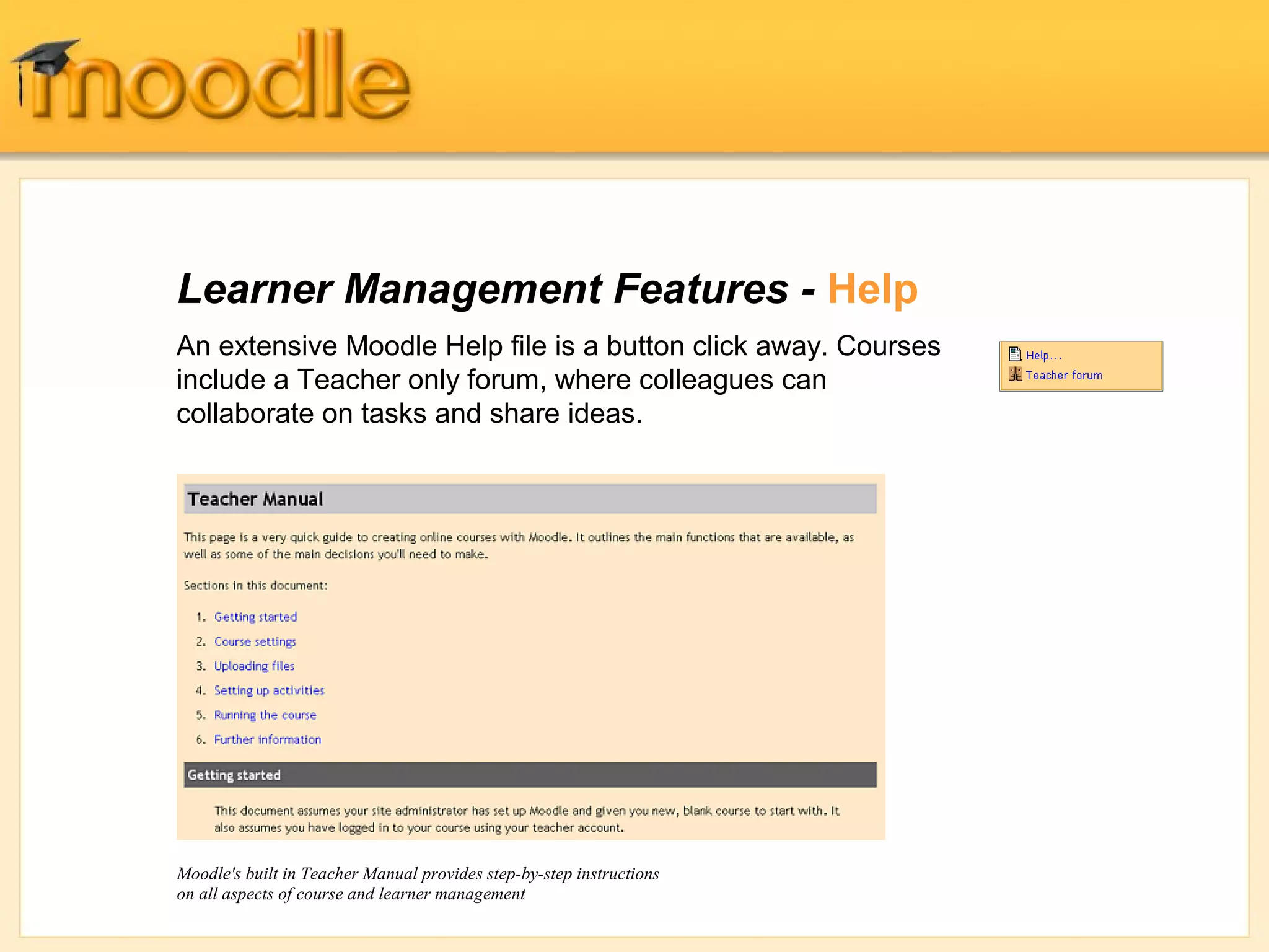 Learner Management Features - Help 
An extensive Moodle Help file is a button click away. Courses 
include a Teacher only forum, where colleagues can 
collaborate on tasks and share ideas. 
Moodle's built in Teacher Manual provides step-by-step instructions 
on all aspects of course and learner management 
 