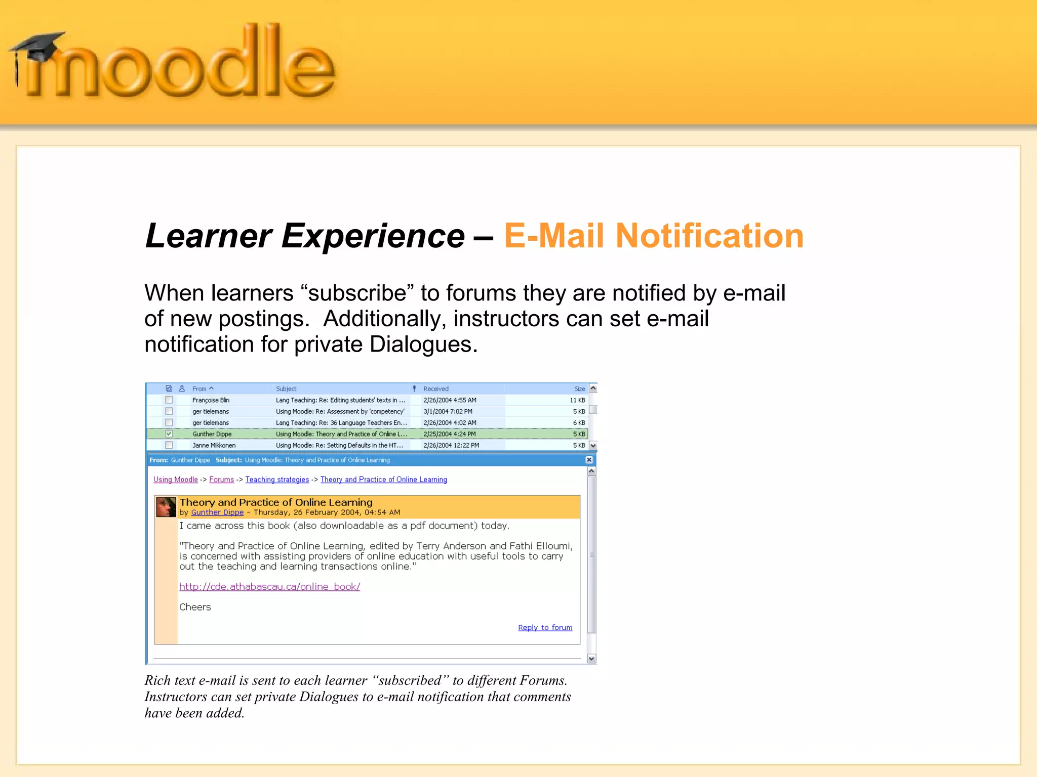Learner Experience – E-Mail Notification 
When learners “subscribe” to forums they are notified by e-mail 
of new postings. Additionally, instructors can set e-mail 
notification for private Dialogues. 
Rich text e-mail is sent to each learner “subscribed” to different Forums. 
Instructors can set private Dialogues to e-mail notification that comments 
have been added. 
 