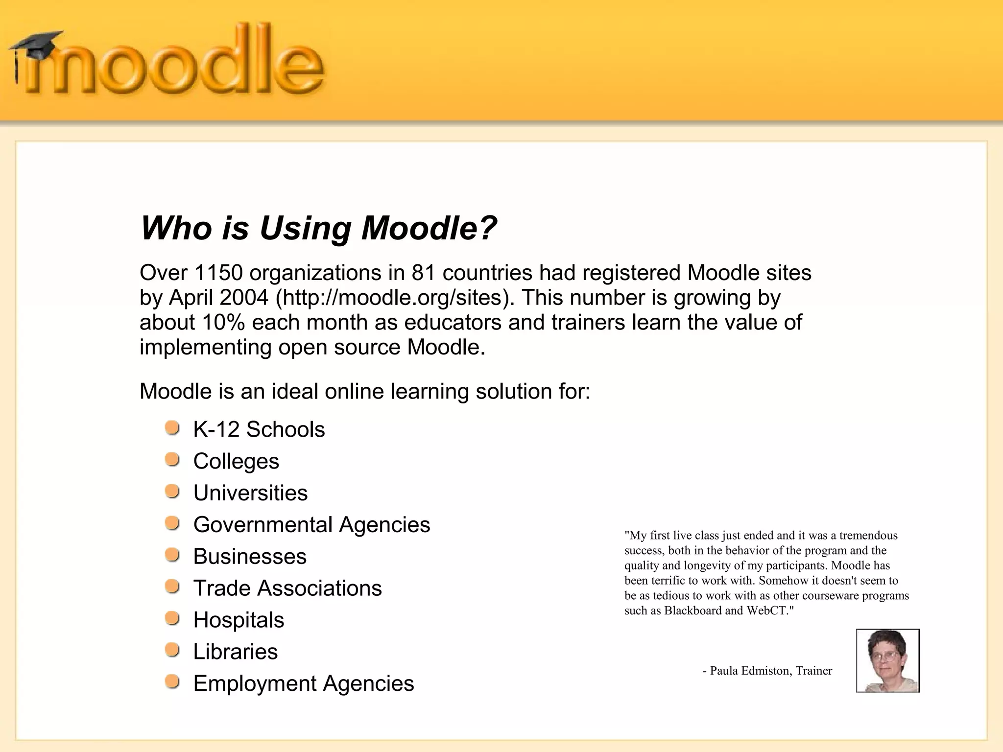 Who is Using Moodle? 
Over 1150 organizations in 81 countries had registered Moodle sites 
by April 2004 (http://moodle.org/sites). This number is growing by 
about 10% each month as educators and trainers learn the value of 
implementing open source Moodle. 
Moodle is an ideal online learning solution for: 
"My first live class just ended and it was a tremendous 
success, both in the behavior of the program and the 
quality and longevity of my participants. Moodle has 
been terrific to work with. Somehow it doesn't seem to 
be as tedious to work with as other courseware programs 
such as Blackboard and WebCT." 
- Paula Edmiston, Trainer 
K-12 Schools 
Colleges 
Universities 
Governmental Agencies 
Businesses 
Trade Associations 
Hospitals 
Libraries 
Employment Agencies 
 