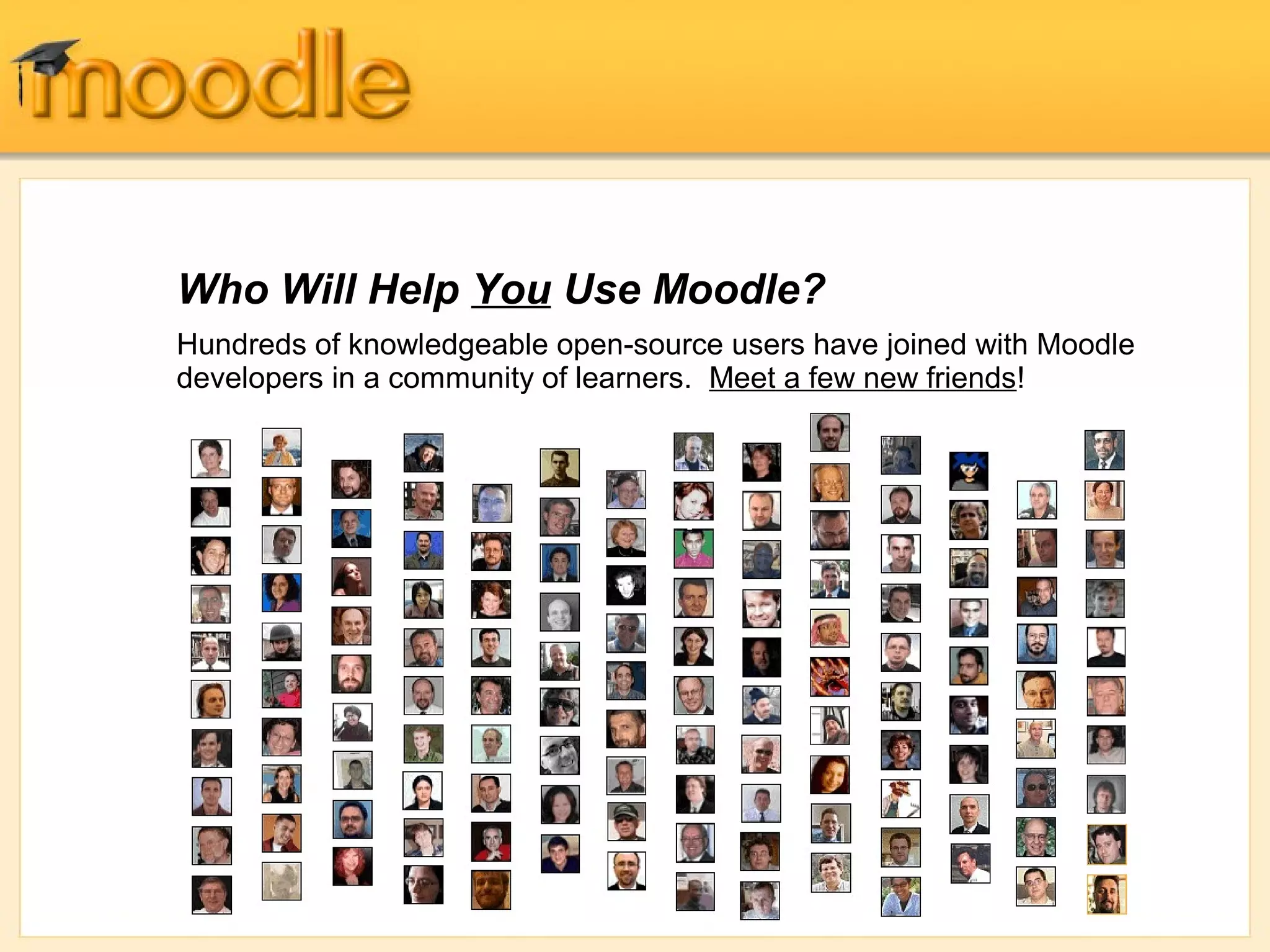 Who Will Help You Use Moodle? 
Hundreds of knowledgeable open-source users have joined with Moodle 
developers in a community of learners. Meet a few new friends! 
 