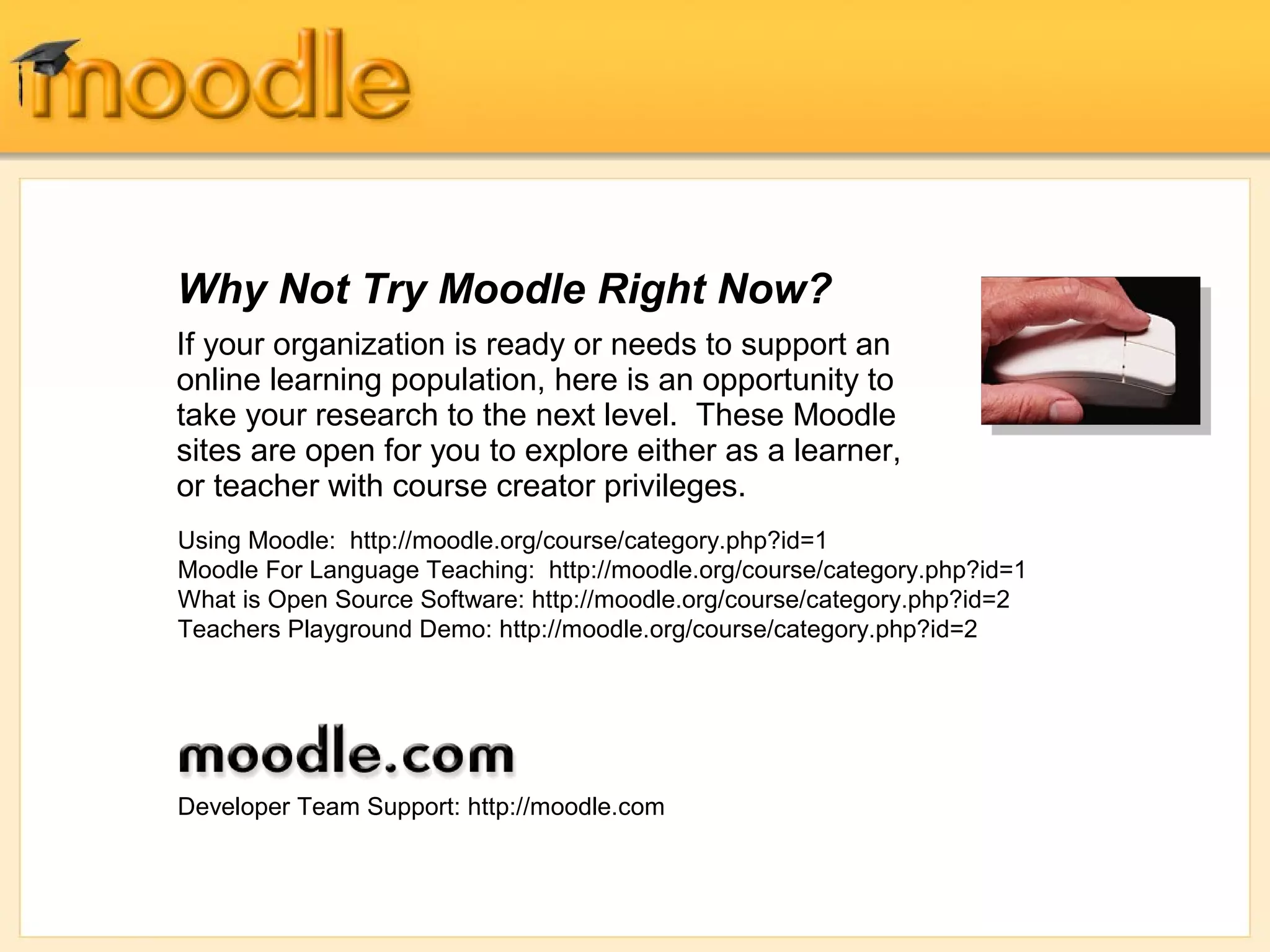 Why Not Try Moodle Right Now? 
If your organization is ready or needs to support an 
online learning population, here is an opportunity to 
take your research to the next level. These Moodle 
sites are open for you to explore either as a learner, 
or teacher with course creator privileges. 
Using Moodle: http://moodle.org/course/category.php?id=1 
Moodle For Language Teaching: http://moodle.org/course/category.php?id=1 
What is Open Source Software: http://moodle.org/course/category.php?id=2 
Teachers Playground Demo: http://moodle.org/course/category.php?id=2 
Developer Team Support: http://moodle.com 
