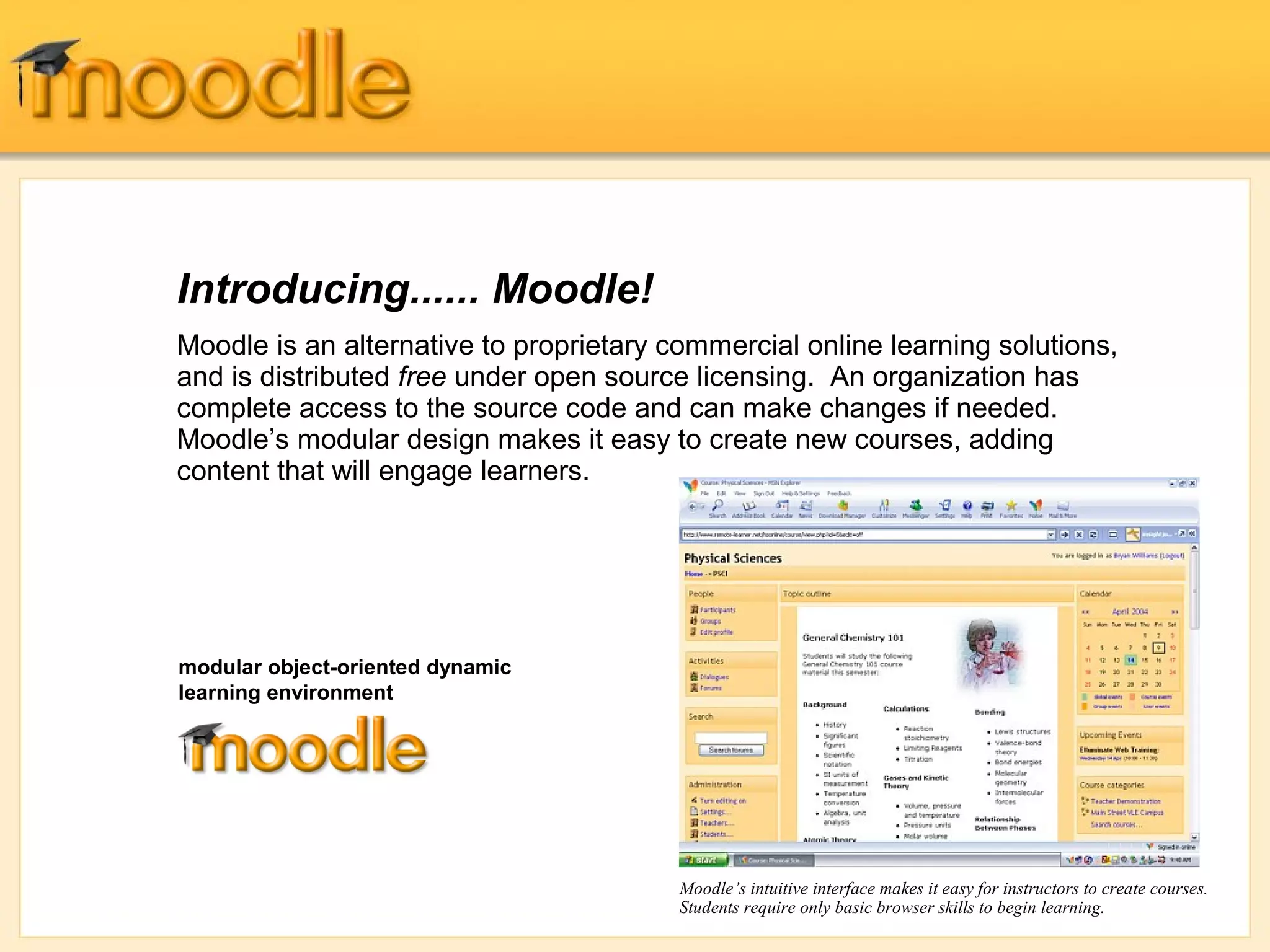 Introducing...... Moodle! 
Moodle is an alternative to proprietary commercial online learning solutions, 
and is distributed free under open source licensing. An organization has 
complete access to the source code and can make changes if needed. 
Moodle’s modular design makes it easy to create new courses, adding 
content that will engage learners. 
Moodle’s intuitive interface makes it easy for instructors to create courses. 
Students require only basic browser skills to begin learning. 
modular object-oriented dynamic 
learning environment 
 