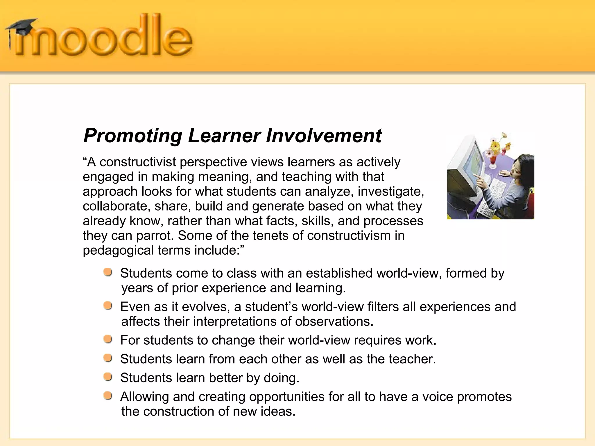 Promoting Learner Involvement 
“A constructivist perspective views learners as actively 
engaged in making meaning, and teaching with that 
approach looks for what students can analyze, investigate, 
collaborate, share, build and generate based on what they 
already know, rather than what facts, skills, and processes 
they can parrot. Some of the tenets of constructivism in 
pedagogical terms include:” 
Students come to class with an established world-view, formed by 
years of prior experience and learning. 
Even as it evolves, a student’s world-view filters all experiences and 
affects their interpretations of observations. 
For students to change their world-view requires work. 
Students learn from each other as well as the teacher. 
Students learn better by doing. 
Allowing and creating opportunities for all to have a voice promotes 
the construction of new ideas. 
 