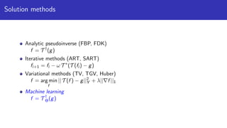 Solution methods
Analytic pseudoinverse (FBP, FDK)
f = T †
(g)
Iterative methods (ART, SART)
fi+1 = fi − ω T ∗
(T (fi ) − g)
Variational methods (TV, TGV, Huber)
f = arg min
f
|| T (f ) − g||2
Y + λ|| f ||1
Machine learning
f = T †
Θ(g)
 