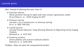Learned priors
Idea: Instead of selecting the prior, learn it!
Parameter selection
Bilevel parameter learning for higher-order total variation regularisation models
De Los Reyes et. al. J Math Imaging Vis 2017
Dictionary learning
Low-dose x-ray ct reconstruction via dictionary learning
Xu et. al. IEEE TMI 2012
Learned proximal
Learning Proximal Operators: Using Denoising Networks for Regularizing Inverse Imaging
Problems
Meinhardt et. al. ICCV 2017
Scattering transform
Inverse problems with invariant multiscale statistics
Dokmanic et. al. CoRR 2016
Problem: Does not solve the computational burden!
 