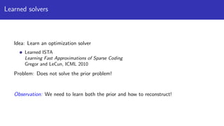 Learned solvers
Idea: Learn an optimization solver
Learned ISTA
Learning Fast Approximations of Sparse Coding
Gregor and LeCun, ICML 2010
Problem: Does not solve the prior problem!
Observation: We need to learn both the prior and how to reconstruct!
 