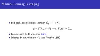 Machine Learning in imaging
End goal, reconstruction operator T †
Θ : Y → X:
g = T (ftrue) + δg =⇒ T †
Θ(g) ≈ ftrue
Parametrized by Θ which we learn
Selected by optimization of a loss function L(Θ)
 