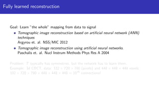 Fully learned reconstruction
Goal: Learn ”the whole” mapping from data to signal
Tomographic image reconstruction based on artiﬁcial neural network (ANN)
techniques
Argyrou et. al. NSS/MIC 2012
Tomographic image reconstruction using artiﬁcial neural networks.
Paschalis et. al. Nucl Instrum Methods Phys Res A 2004
Problem: T typically has symmetries, but the network has to learn them.
Example: 3d CBCT, data: 332 × 720 × 780 (pixels) and 448 × 448 × 448 voxels.
332 × 720 × 780 × 448 × 448 × 448 ≈ 1016
connections!
 