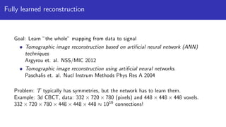 Fully learned reconstruction
Goal: Learn ”the whole” mapping from data to signal
Tomographic image reconstruction based on artiﬁcial neural network (ANN)
techniques
Argyrou et. al. NSS/MIC 2012
Tomographic image reconstruction using artiﬁcial neural networks.
Paschalis et. al. Nucl Instrum Methods Phys Res A 2004
Problem: T typically has symmetries, but the network has to learn them.
Example: 3d CBCT, data: 332 × 720 × 780 (pixels) and 448 × 448 × 448 voxels.
332 × 720 × 780 × 448 × 448 × 448 ≈ 1016
connections!
 