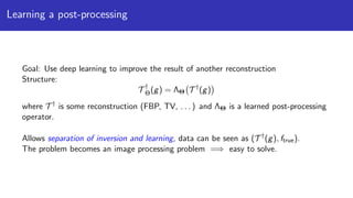 Learning a post-processing
Goal: Use deep learning to improve the result of another reconstruction
Structure:
T †
Θ(g) = ΛΘ T †
(g)
where T †
is some reconstruction (FBP, TV, . . . ) and ΛΘ is a learned post-processing
operator.
Allows separation of inversion and learning, data can be seen as (T †
(g), ftrue).
The problem becomes an image processing problem =⇒ easy to solve.
 