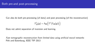 Both pre-and post-processing
Can also do both pre-processing (of data) and post processing (of the reconstruction)
T †
Θ(g) = ΛΘ T †
ΓΘ(g)
Does not admit separation of inversion and learning.
Fast tomographic reconstruction from limited data using artiﬁcial neural networks
Pelt and Batenburg, IEEE TIP 2013
 