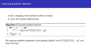 Learned gradient descent
Set a stopping criteria (ﬁxed number of steps)
Learn the function BetterGuess
Algorithm 2 Learned gradient descent
1: for i = 1, . . . , I do
2: f i+1
← ΛΘ fi , [∂ T (fi )]∗
(T (fi ) − g)
3: T †
Θ(g) ← fI
We separate problem dependent (and possibly global) into [∂ T (fi )]∗
(T (fi ) − g), and
local into ΛΘ!
 