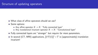 Structure of updating operators
What class of aﬃne operators should we use?
Some options:
Any aﬃne operator X → X: ”Fully connected layer”
Any translational invariant operator X → X: ”Convolutional layer”
Fully connected layers are ”stronger” but require far more parameters.
In several (CT, MRI) applications, [∂ T (fi )]∗
◦ T is (approximately) translation
invariant!
 