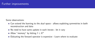 Further improvements
Some observations:
Can extend the learning to the dual space - allows exploiting symmetries in both
reconstruction and data
No need to have same update in each iterate - let it vary
Allow ”memory” by letting f ∈ Xn
Elaluating the forward operator is expensive - Learn where to evaluate
 