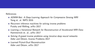 References:
ADMM-Net: A Deep Learning Approach for Compressive Sensing MRI
Yang et. al. NIPS 2016
Recurrent inference machines for solving inverse problems
Putzky and Welling, arXiv 2017
Learning a Variational Network for Reconstruction of Accelerated MRI Data
Hammernick et. al., arXiv 2017
Solving ill-posed inverse problems using iterative deep neural networks
Adler and ¨Oktem, Inverse Problems 2017
Learned Primal-Dual Reconstruction
Adler and ¨Oktem, arXiv 2017
 
