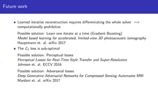 Future work
Learned iterative reconstruction requires diﬀerentiating the whole solver =⇒
computationally prohibitive
Possible solution: Learn one iterate at a time (Gradient Boosting)
Model based learning for accelerated, limited-view 3D photoacoustic tomography
Hauptmann et. al. arXiv 2017
The L2 loss is sub-optimal
Possible solution: Perceptual losses
Perceptual Losses for Real-Time Style Transfer and Super-Resolution
Johnson et. al. ECCV 2016
Possible solution: Adversarial losses
Deep Generative Adversarial Networks for Compressed Sensing Automates MRI
Mardani et. al. arXiv 2017
 