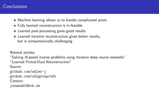 Conclusions
Machine learning allows us to handle complicated priors
Fully learned reconstruction is in-feasible
Learned post-processing gives good results
Learned iterative reconstruction gives better results,
but is computationally challenging
Related articles:
”Solving ill-posed inverse problems using iterative deep neural networks”
”Learned Primal-Dual Reconstruction”
Source:
github.com/adler-j
github.com/odlgroup/odl
Contact:
jonasadl@kth.se
 