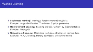 Machine Learning
Supervised learning: Inferring a function from training data.
Example: Image classiﬁcation, Translation, Caption generation
Reinforcement Learning: Learning the best ”action” by experimentation.
Example: Playing Go
Unsupervised learning: Describing the hidden structure in training data.
Example: PCA, Clustering, Density estimation, Generative models
 