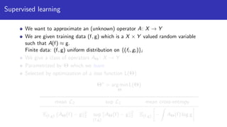 Supervised learning
We want to approximate an (unknown) operator A: X → Y
We are given training data (f, g) which is a X × Y valued random variable
such that A(f) ≈ g.
Finite data: (f, g) uniform distribution on {(fi , gi )}i
We give a class of operators AΘ : X → Y
Parametrized by Θ which we learn
Selected by optimization of a loss function L(Θ)
Θ∗
= arg min
Θ
L(Θ)
mean L2 sup L2 mean cross-entropy
E(f,g) AΘ(f) − g 2
2 sup
(f,g)
AΘ(f) − g 2
2 E(f,g) − AΘ(f) log g
 