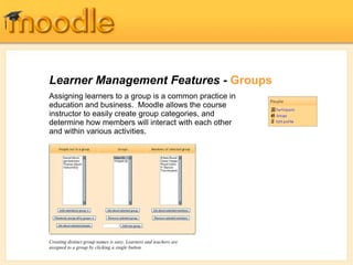Learner Management Features - Groups
Assigning learners to a group is a common practice in
education and business. Moodle allows the course
instructor to easily create group categories, and
determine how members will interact with each other
and within various activities.
Creating distinct group names is easy. Learners and teachers are
assigned to a group by clicking a single button.
 