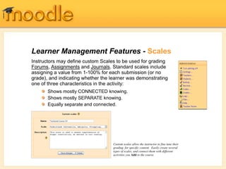 Learner Management Features - Scales
Instructors may define custom Scales to be used for grading
Forums, Assignments and Journals. Standard scales include
assigning a value from 1-100% for each submission (or no
grade), and indicating whether the learner was demonstrating
one of three characteristics in the activity:
Custom scales allow the instructor to fine tune their
grading for specific content. Easily create several
types of scales, and connect them with different
activities you Add to the course.
Shows mostly CONNECTED knowing.
Shows mostly SEPARATE knowing.
Equally separate and connected.
 