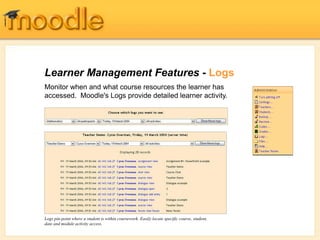 Learner Management Features - Logs
Monitor when and what course resources the learner has
accessed. Moodle's Logs provide detailed learner activity.
Logs pin-point where a student is within coursework. Easily locate specific course, student,
date and module activity access.
 