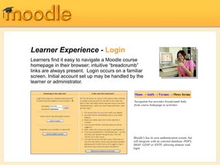 Learner Experience - Login
Learners find it easy to navigate a Moodle course
homepage in their browser; intuitive “breadcrumb”
links are always present. Login occurs on a familiar
screen. Initial account set up may be handled by the
learner or administrator.
Moodle's has its own authentication system, but
will integrate with an external database, POP3,
IMAP, LDAP or NNTP, allowing domain wide
login.
Navigation bar provides breadcrumb links
from course homepage to activities
 